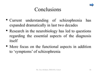 Conclusions
 Current understanding of schizophrenia has
expanded dramatically in last two decades
 Research in the neurobiology has led to questions
regarding the essential aspects of the diagnosis
itself
 More focus on the functional aspects in addition
to ‘symptoms’ of schizophrenia
Ms. Jinu Abraham, IMHANS, Calicut 66
 