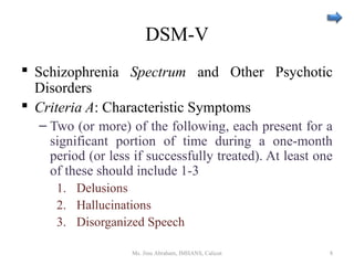 DSM-V
 Schizophrenia Spectrum and Other Psychotic
Disorders
 Criteria A: Characteristic Symptoms
– Two (or more) of the following, each present for a
significant portion of time during a one-month
period (or less if successfully treated). At least one
of these should include 1-3
1. Delusions
2. Hallucinations
3. Disorganized Speech
Ms. Jinu Abraham, IMHANS, Calicut 8
 