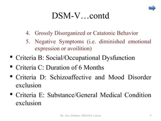 DSM-V…contd
4. Grossly Disorganized or Catatonic Behavior
5. Negative Symptoms (i.e. diminished emotional
expression or avoilition)
 Criteria B: Social/Occupational Dysfunction
 Criteria C: Duration of 6 Months
 Criteria D: Schizoaffective and Mood Disorder
exclusion
 Criteria E: Substance/General Medical Condition
exclusion
Ms. Jinu Abraham, IMHANS, Calicut 9
 