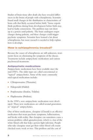 ●
●
●
●
N A T I O N A L I N S T I T U T E O F M E N T A L H E A L T H8
Studies of brain tissue after death also have revealed differ­
ences in the brains of people with schizophrenia. Scientists
found small changes in the distribution or characteristics of
brain cells that likely occurred before birth.3
Some experts
think problems during brain development before birth may
lead to faulty connections. The problem may not show
up in a person until puberty. The brain undergoes major
changes during puberty, and these changes could trigger
psychotic symptoms. Scientists have learned a lot about
schizophrenia, but more research is needed to help explain
how it develops.
How is schizophrenia treated?
Because the causes of schizophrenia are still unknown, treat­
ments focus on eliminating the symptoms of the disease.
Treatments include antipsychotic medications and various
psychosocial treatments.
Antipsychotic medications
Antipsychotic medications have been available since the
mid-1950’s. The older types are called conventional or
“typical” antipsychotics. Some of the more commonly
used typical medications include:
Chlorpromazine (Thorazine)
Haloperidol (Haldol)
Perphenazine (Etrafon, Trilafon)
Fluphenazine (Prolixin).
In the 1990’s, new antipsychotic medications were devel­
oped. These new medications are called second generation,
or “atypical” antipsychotics.
One of these medications, clozapine (Clozaril) is an effective
medication that treats psychotic symptoms, hallucinations,
and breaks with reality. But clozapine can sometimes cause a
serious problem called agranulocytosis, which is a loss of the
white blood cells that help a person fight infection. People
who take clozapine must get their white blood cell counts
checked every week or two. This problem and the cost of
 