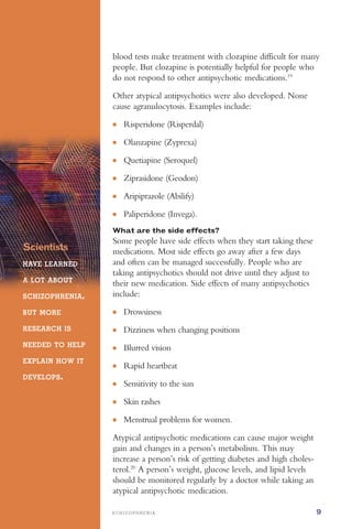 ●
●
●
●
●
●
●
●
●
●
●
●
●
S C H I Z O P H R E N I A 9
blood tests make treatment with clozapine difficult for many
people. But clozapine is potentially helpful for people who
do not respond to other antipsychotic medications.19
Scientists
HAVE LEARNED
A LOT ABOUT
SCHIZOPHRENIA,
BUT MORE
RESEARCH IS
NEEDED TO HELP
EXPLAIN HOW IT
DEVELOPS.
Other atypical antipsychotics were also developed. None
cause agranulocytosis. Examples include:
Risperidone (Risperdal)
Olanzapine (Zyprexa)
Quetiapine (Seroquel)
Ziprasidone (Geodon)
Aripiprazole (Abilify)
Paliperidone (Invega).
What are the side effects?
Some people have side effects when they start taking these
medications. Most side effects go away after a few days
and often can be managed successfully. People who are
taking antipsychotics should not drive until they adjust to
their new medication. Side effects of many antipsychotics
include:
Drowsiness
Dizziness when changing positions
Blurred vision
Rapid heartbeat
Sensitivity to the sun
Skin rashes
Menstrual problems for women.
Atypical antipsychotic medications can cause major weight
gain and changes in a person’s metabolism. This may
increase a person’s risk of getting diabetes and high choles­
terol.20
A person’s weight, glucose levels, and lipid levels
should be monitored regularly by a doctor while taking an
atypical antipsychotic medication.
 