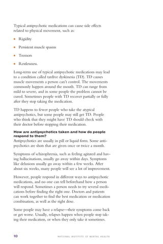 ●
●
●
●
N A T I O N A L I N S T I T U T E O F M E N T A L H E A L T H10
Typical antipsychotic medications can cause side effects
related to physical movement, such as:
Rigidity
Persistent muscle spasms
Tremors
Restlessness.
Long-term use of typical antipsychotic medications may lead
to a condition called tardive dyskinesia (TD). TD causes
muscle movements a person can’t control. The movements
commonly happen around the mouth. TD can range from
mild to severe, and in some people the problem cannot be
cured. Sometimes people with TD recover partially or fully
after they stop taking the medication.
TD happens to fewer people who take the atypical
antipsychotics, but some people may still get TD. People
who think that they might have TD should check with
their doctor before stopping their medication.
How are antipsychotics taken and how do people
respond to them?
Antipsychotics are usually in pill or liquid form. Some anti-
psychotics are shots that are given once or twice a month.
Symptoms of schizophrenia, such as feeling agitated and hav­
ing hallucinations, usually go away within days. Symptoms
like delusions usually go away within a few weeks. After
about six weeks, many people will see a lot of improvement.
However, people respond in different ways to antipsychotic
medications, and no one can tell beforehand how a person
will respond. Sometimes a person needs to try several medi­
cations before finding the right one. Doctors and patients
can work together to find the best medication or medication
combination, as well as the right dose.
Some people may have a relapse—their symptoms come back
or get worse. Usually, relapses happen when people stop tak­
ing their medication, or when they only take it sometimes.
 