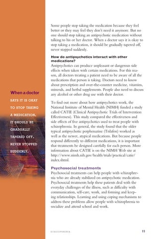 S C H I Z O P H R E N I A 11
Some people stop taking the medication because they feel
better or they may feel they don’t need it anymore. But no
one should stop taking an antipsychotic medication without
talking to his or her doctor. When a doctor says it is okay to
stop taking a medication, it should be gradually tapered off,
never stopped suddenly.
Whenadoctor
SAYS IT IS OKAY

TO STOP TAKING

A MEDICATION,
IT SHOULD BE
GRADUALLY
TAPERED OFF,
NEVER STOPPED
SUDDENLY.
How do antipsychotics interact with other
medications?
Antipsychotics can produce unpleasant or dangerous side
effects when taken with certain medications. For this rea­
son, all doctors treating a patient need to be aware of all the
medications that person is taking. Doctors need to know
about prescription and over-the-counter medicine, vitamins,
minerals, and herbal supplements. People also need to discuss
any alcohol or other drug use with their doctor.
To find out more about how antipsychotics work, the
National Institute of Mental Health (NIMH) funded a study
called CATIE (Clinical Antipsychotic Trials of Intervention
Effectiveness). This study compared the effectiveness and
side effects of five antipsychotics used to treat people with
schizophrenia. In general, the study found that the older
typical antipsychotic perphenazine (Trilafon) worked as
well as the newer, atypical medications. But because people
respond differently to different medications, it is important
that treatments be designed carefully for each person. More
information about CATIE is on the NIMH Web site at
http://www.nimh.nih.gov/health/trials/practical/catie/
index.shtml.
Psychosocial treatments
Psychosocial treatments can help people with schizophre­
nia who are already stabilized on antipsychotic medication.
Psychosocial treatments help these patients deal with the
everyday challenges of the illness, such as difficulty with
communication, self-care, work, and forming and keep­
ing relationships. Learning and using coping mechanisms to
address these problems allow people with schizophrenia to
socialize and attend school and work.
 