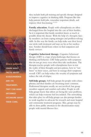 S C H I Z O P H R E N I A 13
they include both job training and specific therapy designed
to improve cognitive or thinking skills. Programs like this
help patients hold jobs, remember important details, and
improve their functioning.21,22,23
Oncepatients
LEARN BASIC
FACTS ABOUT
SCHIZOPHRENIA
AND ITS
TREATMENT,
THEY CAN MAKE
INFORMED
DECISIONS ABOUT
THEIR CARE.
Family education. People with schizophrenia are often
discharged from the hospital into the care of their families.
So it is important that family members know as much as
possible about the disease. With the help of a therapist, fam­
ily members can learn coping strategies and problem-solving
skills. In this way the family can help make sure their loved
one sticks with treatment and stays on his or her medica­
tion. Families should learn where to find outpatient and
family services.
Cognitive behavioral therapy. Cognitive behavioral
therapy (CBT) is a type of psychotherapy that focuses on
thinking and behavior. CBT helps patients with symptoms
that do not go away even when they take medication. The
therapist teaches people with schizophrenia how to test
the reality of their thoughts and perceptions, how to “not
listen” to their voices, and how to manage their symptoms
overall. CBT can help reduce the severity of symptoms and
reduce the risk of relapse.
Self-help groups. Self-help groups for people with schizo­
phrenia and their families are becoming more common.
Professional therapists usually are not involved, but group
members support and comfort each other. People in self-
help groups know that others are facing the same problems,
which can help everyone feel less isolated. The networking
that takes place in self-help groups can also prompt families
to work together to advocate for research and more hospital
and community treatment programs. Also, groups may be
able to draw public attention to the discrimination many
people with mental illnesses face.
 