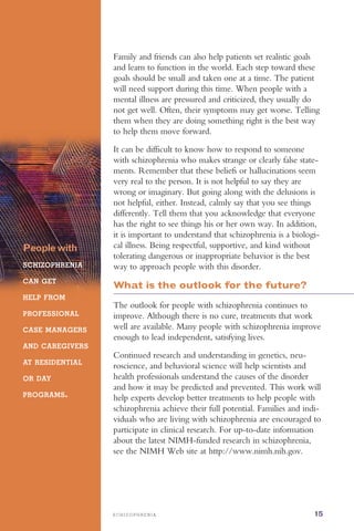 S C H I Z O P H R E N I A 15
Peoplewith
SCHIZOPHRENIA
CAN GET
HELP FROM
PROFESSIONAL
CASE MANAGERS
AND CAREGIVERS
AT RESIDENTIAL
OR DAY
PROGRAMS.
Family and friends can also help patients set realistic goals
and learn to function in the world. Each step toward these
goals should be small and taken one at a time. The patient
will need support during this time. When people with a
mental illness are pressured and criticized, they usually do
not get well. Often, their symptoms may get worse. Telling
them when they are doing something right is the best way
to help them move forward.
It can be difficult to know how to respond to someone
with schizophrenia who makes strange or clearly false state­
ments. Remember that these beliefs or hallucinations seem
very real to the person. It is not helpful to say they are
wrong or imaginary. But going along with the delusions is
not helpful, either. Instead, calmly say that you see things
differently. Tell them that you acknowledge that everyone
has the right to see things his or her own way. In addition,
it is important to understand that schizophrenia is a biologi­
cal illness. Being respectful, supportive, and kind without
tolerating dangerous or inappropriate behavior is the best
way to approach people with this disorder.
What is the outlook for the future?
The outlook for people with schizophrenia continues to
improve. Although there is no cure, treatments that work
well are available. Many people with schizophrenia improve
enough to lead independent, satisfying lives.
Continued research and understanding in genetics, neu­
roscience, and behavioral science will help scientists and
health professionals understand the causes of the disorder
and how it may be predicted and prevented. This work will
help experts develop better treatments to help people with
schizophrenia achieve their full potential. Families and indi­
viduals who are living with schizophrenia are encouraged to
participate in clinical research. For up-to-date information
about the latest NIMH-funded research in schizophrenia,
see the NIMH Web site at http://www.nimh.nih.gov.
 