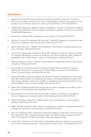 N A T I O N A L I N S T I T U T E O F M E N T A L H E A L T H16
Citations
1. 	 Regier DA, Narrow WE, Rae DS, Manderscheid RW, Locke BZ, Goodwin FK. The de facto
US mental and addictive disorders service system. Epidemiologic catchment area prospective 1-year
prevalence rates of disorders and services. Archives of General Psychiatry. 1993 Feb;50(2):85-94.
2. 	 World Health Organization (WHO). Catatonic Schizophrenia. The ICD-10 Classification of Mental
and Behavioural Disorders: Clinical descriptions and diagnostic guidelines.1992.Geneva, Switzerland:
World Health Organization.
3. 	 Mueser KT and McGurk SR. Schizophrenia. Lancet. 2004 Jun 19;363(9426):2063-2072.
4. 	 Nicolson R, Lenane M, Hamburger SD, Fernandez T, Bedwell J, Rapoport JL. Lessons from child­
hood-onset schizophrenia. Brain Research Review. 2000;31(2-3):147-156.
5. 	 Masi G, Mucci M, Pari C. Children with schizophrenia: clinical picture and pharmacological treat­
ment. CNS Drugs. 2006;20(10):841-866.
6. 	 Cannon TD, Cadenhead K, Cornblatt B, Woods SW, Addington J, Walker E, Seidman LJ, Perkins
D, Tsuang M, McGlashan T, Heinssen R. Prediction of psychosis in high-risk youth: A Multi-site
longitudinal study in North America. Archives of General Psychiatry. 2008 Jan;65(1):28-37.
7. 	 Walsh E, Buchanan A, Fahy T. Violence and schizophrenia: examining the evidence. British Journal
of Psychiatry. 2002 Jun;180:490-495.
8. 	 Swanson JW, Swartz MS, Van Dorn RA, Elbogen E, Wager HR, Rosenheck RA, Stroup S,
McEvoy JP, Lieberman JA. A national study of violent behavior in persons with schizophrenia.
Archives of General Psychiatry. 2006 May;63(5):490-499.
9. 	 Meltzer HY, Alphs L, Green AI, Altamura AC, Anand R, Bertoldi A, Bourgeois M, Chouinard G,
Islam MZ, Kane J, Krishnan R, Lindenmayer JP, Potkin S, International Suicide Prevention Trial
Study Group. Clozapine treatment for suicidality in schizophrenia: International Suicide Prevention
Trial (InterSePT). Archives of General Psychiatry. 2003 Jan;60(1):82-91.
10. 	 Meltzer HY and Baldessarini RJ. Reducing the risk for suicide in schizophrenia and affective disor­
ders. Journal of Clinical Psychiatry. 2003 Sep;64(9):1122-1129.
11. 	 Blanchard JJ, Brown SA, Horan WP, Sherwood AR. Substance use disorders in schizophrenia:
Reviews, integration and a proposed model. Clinical Psychological Review. 2000;20:207-234.
12. 	 Zullino DF, Waber L, Khazaal Y. Cannabis and the course of schizophrenia. American Journal of
Psychiatry. 2008;165(10):1357-1358.
13. 	 Muller-Vahl KR and Emrich HM. Cannabis and schizophrenia: towards a cannabinoid hypothesis of
schizophrenia. Expert Review of Neurotherapeutics. 2008;8(7):1037-1048.
14. 	 Jones RT and Benowitz NL. Therapeutics for Nicotine Addiction. In Davis KL, Charney D, Coyle
JT & Nemeroff C (Eds.), Neuropsychopharmacology: The Fifth Generation of Progress (pp1533­
1544). 2002. Nashville, TN:American College of Neuropsychopharmacology.
15. 	 Cardno AG and Gottesman II. Twin studies of schizophrenia: from bow-and-arrow concordances to
star wars Mx and functional genomics. American Journal of Medical Genetics. 2000 Spring;97(1):12-17.
 