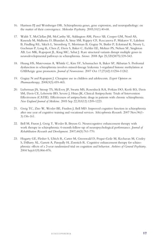 S C H I Z O P H R E N I A 17
16. 	 Harrison PJ and Weinberger DR. Schizophrenia genes, gene expression, and neuropathology: on
the matter of their convergence. Molecular Psychiatry. 2005;10(1):40-68.
17. 	 Walsh T, McClellan JM, McCarthy SE, Addington AM, Pierce SB, Cooper GM, Nord AS,
Kusenda M, Malhotra D, Bhandari A, Stray SM, Rippey CF, Roccanova P, Makarov V, Lakshmi
B, Findling RL, Sikich L, Stromberg T, Merriman B, Gogtay N, Butler P, Eckstrand K, Noory L,
Gochman P, Long R, Chen Z, Davis S, Baker C, Eichler EE, Meltzer PS, Nelson SF, Singleton
AB, Lee MK, Rapoport JL, King MC, Sebat J. Rare structural variants disrupt multiple genes in
neurodevelopmental pathways in schizophrenia. Science. 2008 Apr 25;320(5875):539-543.
18. 	 Huang HS, Matevossian A, Whittle C, Kim SY, Schumacher A, Baker SP, Akbarian S. Prefrontal
dysfunction in schizophrenia involves missed-lineage leukemia 1-regulated histone methylation at
GABAergic gene promoters. Journal of Neuroscience. 2007 Oct 17;27(42):11254-11262.
19. 	 Gogtay N and Rapoport J. Clozapine use in children and adolescents. Expert Opinion on
Pharmacotherapy. 2008;9(3):459-465.
20. 	 Lieberman JA, Stroup TS, McEvoy JP, Swartz MS, Rosenheck RA, Perkins DO, Keefe RS, Davis
SM, Davis CE, Lebowitz BD, Severe J, Hsiao JK, Clinical Antipsychotic Trials of Intervention
Effectiveness (CATIE). Effectiveness of antipsychotic drugs in patients with chronic schizophrenia.
New England Journal of Medicine. 2005 Sep 22;353(12):1209-1223.
21. 	 Greig TC, Zito W, Wexler BE, Fiszdon J, Bell MD. Improved cognitive function in schizophrenia
after one year of cognitive training and vocational services. Schizophrenia Research. 2007 Nov;96(1­
3):156-161.
22. 	 Bell M, Fiszon J, Greig T, Wexler B, Bryson G. Neurocognitive enhancement therapy with
work therapy in schizophrenia: 6-month follow-up of neuropsychological performance. Journal of
Rehabilitation Research and Development. 2007;44(5):761-770.
23. 	 Hogarty GE, Flesher S, Ulrich R, Carter M, Greenwald D, Poque-Geile M, Kechavan M, Cooley
S, DiBarry AL, Garrett A, Parepally H, Zoretich R. Cognitive enhancement therapy for schizo­
phrenia: effects of a 2-year randomized trial on cognition and behavior. Archives of General Psychiatry.
2004 Sep;61(9):866-876.
 