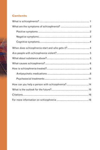 Contents
What is schizophrenia? ........................................................................... 1

What are the symptoms of schizophrenia? ........................................... 2

Positive symptoms ...............................................................................2

Negative symptoms..............................................................................3

Cognitive symptoms.............................................................................4

When does schizophrenia start and who gets it?................................. 4

Are people with schizophrenia violent?................................................. 5

What about substance abuse?................................................................ 5

What causes schizophrenia?.................................................................. 6

How is schizophrenia treated?................................................................ 8

Antipsychotic medications .................................................................8

Psychosocial treatments...................................................................11

How can you help a person with schizophrenia?.................................14

What is the outlook for the future?........................................................15

Citations...................................................................................................16

For more information on schizophrenia ................................................18

 