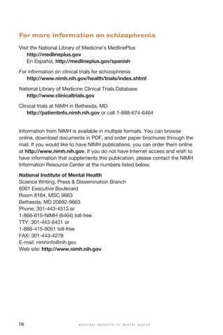 N A T I O N A L I N S T I T U T E O F M E N T A L H E A L T H18
For more information on schizophrenia
Visit the National Library of Medicine’s MedlinePlus
http://medlineplus.gov

En Español, http://medlineplus.gov/spanish

For information on clinical trials for schizophrenia
http://www.nimh.nih.gov/health/trials/index.shtml
National Library of Medicine Clinical Trials Database
http://www.clinicaltrials.gov
Clinical trials at NIMH in Bethesda, MD
http://patientinfo.nimh.nih.gov or call 1-888-674-6464
Information from NIMH is available in multiple formats. You can browse
online, download documents in PDF, and order paper brochures through the
mail. If you would like to have NIMH publications, you can order them online
at http://www.nimh.nih.gov. If you do not have Internet access and wish to
have information that supplements this publication, please contact the NIMH
Information Resource Center at the numbers listed below.
National Institute of Mental Health
Science Writing, Press & Dissemination Branch
6001 Executive Boulevard
Room 8184, MSC 9663
Bethesda, MD 20892-9663
Phone: 301-443-4513 or
1-866-615-NIMH (6464) toll-free
TTY: 301-443-8431 or
1-866-415-8051 toll-free
FAX: 301-443-4279
E-mail: nimhinfo@nih.gov
Web site: http://www.nimh.nih.gov
 
