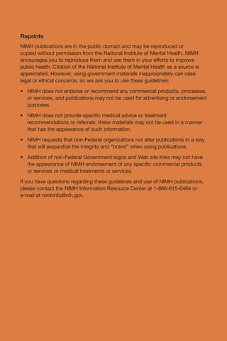 • 	
• 	
• 	
• 	
Reprints
NIMH publications are in the public domain and may be reproduced or
copied without permission from the National Institute of Mental Health. NIMH
encourages you to reproduce them and use them in your efforts to improve
public health. Citation of the National Institute of Mental Health as a source is
appreciated. However, using government materials inappropriately can raise
legal or ethical concerns, so we ask you to use these guidelines:
NIMH does not endorse or recommend any commercial products, processes,
or services, and publications may not be used for advertising or endorsement
purposes.
NIMH does not provide specific medical advice or treatment
recommendations or referrals; these materials may not be used in a manner
that has the appearance of such information.
NIMH requests that non-Federal organizations not alter publications in a way
that will jeopardize the integrity and “brand” when using publications.
Addition of non-Federal Government logos and Web site links may not have
the appearance of NIMH endorsement of any specific commercial products
or services or medical treatments or services.
If you have questions regarding these guidelines and use of NIMH publications,
please contact the NIMH Information Resource Center at 1-866-615-6464 or
e-mail at nimhinfo@nih.gov.
 