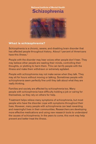 National Institute of Mental Health
Schizophrenia
What is schizophrenia?
Schizophrenia is a chronic, severe, and disabling brain disorder that
has affected people throughout history. About 1 percent of Americans
have this illness.1
People with the disorder may hear voices other people don’t hear. They
may believe other people are reading their minds, controlling their
thoughts, or plotting to harm them. This can terrify people with the
illness and make them withdrawn or extremely agitated.
People with schizophrenia may not make sense when they talk. They
may sit for hours without moving or talking. Sometimes people with
schizophrenia seem perfectly fine until they talk about what they are
really thinking.
Families and society are affected by schizophrenia too. Many
people with schizophrenia have difficulty holding a job or caring for
themselves, so they rely on others for help.
Treatment helps relieve many symptoms of schizophrenia, but most
people who have the disorder cope with symptoms throughout their
lives. However, many people with schizophrenia can lead rewarding
and meaningful lives in their communities. Researchers are developing
more effective medications and using new research tools to understand
the causes of schizophrenia. In the years to come, this work may help
prevent and better treat the illness.
 