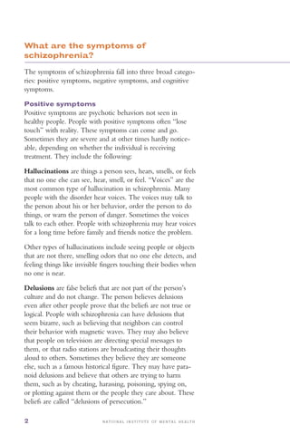 N A T I O N A L I N S T I T U T E O F M E N T A L H E A L T H2
What are the symptoms of
schizophrenia?
The symptoms of schizophrenia fall into three broad catego­
ries: positive symptoms, negative symptoms, and cognitive
symptoms.
Positive symptoms
Positive symptoms are psychotic behaviors not seen in
healthy people. People with positive symptoms often “lose
touch” with reality. These symptoms can come and go.
Sometimes they are severe and at other times hardly notice­
able, depending on whether the individual is receiving
treatment. They include the following:
Hallucinations are things a person sees, hears, smells, or feels
that no one else can see, hear, smell, or feel. “Voices” are the
most common type of hallucination in schizophrenia. Many
people with the disorder hear voices. The voices may talk to
the person about his or her behavior, order the person to do
things, or warn the person of danger. Sometimes the voices
talk to each other. People with schizophrenia may hear voices
for a long time before family and friends notice the problem.
Other types of hallucinations include seeing people or objects
that are not there, smelling odors that no one else detects, and
feeling things like invisible fingers touching their bodies when
no one is near.
Delusions are false beliefs that are not part of the person’s
culture and do not change. The person believes delusions
even after other people prove that the beliefs are not true or
logical. People with schizophrenia can have delusions that
seem bizarre, such as believing that neighbors can control
their behavior with magnetic waves. They may also believe
that people on television are directing special messages to
them, or that radio stations are broadcasting their thoughts
aloud to others. Sometimes they believe they are someone
else, such as a famous historical figure. They may have para­
noid delusions and believe that others are trying to harm
them, such as by cheating, harassing, poisoning, spying on,
or plotting against them or the people they care about. These
beliefs are called “delusions of persecution.”
 