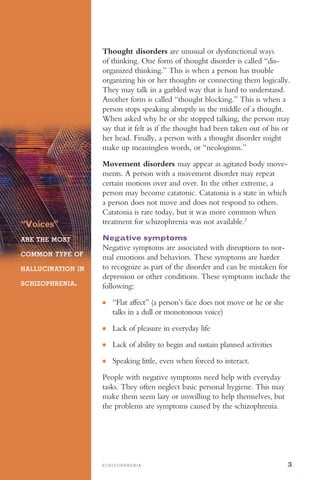 ●	
●	
●	
●	
S C H I Z O P H R E N I A 3
“Voices”
ARE THE MOST
COMMON TYPE OF
HALLUCINATION IN
SCHIZOPHRENIA.
Thought disorders are unusual or dysfunctional ways
of thinking. One form of thought disorder is called “dis­
organized thinking.” This is when a person has trouble
organizing his or her thoughts or connecting them logically.
They may talk in a garbled way that is hard to understand.
Another form is called “thought blocking.” This is when a
person stops speaking abruptly in the middle of a thought.
When asked why he or she stopped talking, the person may
say that it felt as if the thought had been taken out of his or
her head. Finally, a person with a thought disorder might
make up meaningless words, or “neologisms.”
Movement disorders may appear as agitated body move­
ments. A person with a movement disorder may repeat
certain motions over and over. In the other extreme, a
person may become catatonic. Catatonia is a state in which
a person does not move and does not respond to others.
Catatonia is rare today, but it was more common when
treatment for schizophrenia was not available.2
Negative symptoms
Negative symptoms are associated with disruptions to nor­
mal emotions and behaviors. These symptoms are harder
to recognize as part of the disorder and can be mistaken for
depression or other conditions. These symptoms include the
following:
“Flat affect” (a person’s face does not move or he or she
talks in a dull or monotonous voice)
Lack of pleasure in everyday life
Lack of ability to begin and sustain planned activities
Speaking little, even when forced to interact.
People with negative symptoms need help with everyday
tasks. They often neglect basic personal hygiene. This may
make them seem lazy or unwilling to help themselves, but
the problems are symptoms caused by the schizophrenia.
 