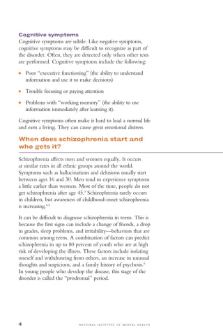 ●	
●	
●	
N A T I O N A L I N S T I T U T E O F M E N T A L H E A L T H4
Cognitive symptoms
Cognitive symptoms are subtle. Like negative symptoms,
cognitive symptoms may be difficult to recognize as part of
the disorder. Often, they are detected only when other tests
are performed. Cognitive symptoms include the following:
Poor “executive functioning” (the ability to understand
information and use it to make decisions)
Trouble focusing or paying attention
Problems with “working memory” (the ability to use
information immediately after learning it).
Cognitive symptoms often make it hard to lead a normal life
and earn a living. They can cause great emotional distress.
When does schizophrenia start and
who gets it?
Schizophrenia affects men and women equally. It occurs
at similar rates in all ethnic groups around the world.
Symptoms such as hallucinations and delusions usually start
between ages 16 and 30. Men tend to experience symptoms
a little earlier than women. Most of the time, people do not
get schizophrenia after age 45.3
Schizophrenia rarely occurs
in children, but awareness of childhood-onset schizophrenia
is increasing.4,5
It can be difficult to diagnose schizophrenia in teens. This is
because the first signs can include a change of friends, a drop
in grades, sleep problems, and irritability—behaviors that are
common among teens. A combination of factors can predict
schizophrenia in up to 80 percent of youth who are at high
risk of developing the illness. These factors include isolating
oneself and withdrawing from others, an increase in unusual
thoughts and suspicions, and a family history of psychosis.6
In young people who develop the disease, this stage of the
disorder is called the “prodromal” period.
 