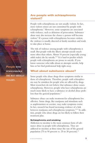 S C H I Z O P H R E N I A 5
Are people with schizophrenia
violent?
People with schizophrenia are not usually violent. In fact,
most violent crimes are not committed by people with
schizophrenia.7
However, some symptoms are associated
with violence, such as delusions of persecution. Substance
abuse may also increase the chance a person will become
violent.8
If a person with schizophrenia becomes violent,
the violence is usually directed at family members and tends
to take place at home.
The risk of violence among people with schizophrenia is
small. But people with the illness attempt suicide much
more often than others. About 10 percent (especially young
adult males) die by suicide.9,10
It is hard to predict which
people with schizophrenia are prone to suicide. If you
know someone who talks about or attempts suicide, help
him or her find professional help right away.People WITH

SCHIZOPHRENIA

ARE NOT USUALLY
VIOLENT.
What about substance abuse?
Some people who abuse drugs show symptoms similar to
those of schizophrenia. Therefore, people with schizophre­
nia may be mistaken for people who are affected by drugs.
Most researchers do not believe that substance abuse causes
schizophrenia. However, people who have schizophrenia are
much more likely to have a substance or alcohol abuse prob­
lem than the general population.11
Substance abuse can make treatment for schizophrenia less
effective. Some drugs, like marijuana and stimulants such
as amphetamines or cocaine, may make symptoms worse.
In fact, research has found increasing evidence of a link
between marijuana and schizophrenia symptoms.12,13
In addi­
tion, people who abuse drugs are less likely to follow their
treatment plan.
Schizophrenia and smoking
Addiction to nicotine is the most common form of sub­
stance abuse in people with schizophrenia. They are
addicted to nicotine at three times the rate of the general
population (75 to 90 percent vs. 25 to 30 percent).14
 