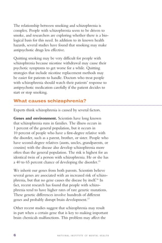 N A T I O N A L I N S T I T U T E O F M E N T A L H E A L T H6
The relationship between smoking and schizophrenia is
complex. People with schizophrenia seem to be driven to
smoke, and researchers are exploring whether there is a bio­
logical basis for this need. In addition to its known health
hazards, several studies have found that smoking may make
antipsychotic drugs less effective.
Quitting smoking may be very difficult for people with
schizophrenia because nicotine withdrawal may cause their
psychotic symptoms to get worse for a while. Quitting
strategies that include nicotine replacement methods may
be easier for patients to handle. Doctors who treat people
with schizophrenia should watch their patients’ response to
antipsychotic medication carefully if the patient decides to
start or stop smoking.
What causes schizophrenia?
Experts think schizophrenia is caused by several factors.
Genes and environment. Scientists have long known
that schizophrenia runs in families. The illness occurs in
1 percent of the general population, but it occurs in
10 percent of people who have a first-degree relative with
the disorder, such as a parent, brother, or sister. People who
have second-degree relatives (aunts, uncles, grandparents, or
cousins) with the disease also develop schizophrenia more
often than the general population. The risk is highest for an
identical twin of a person with schizophrenia. He or she has
a 40 to 65 percent chance of developing the disorder.15
We inherit our genes from both parents. Scientists believe
several genes are associated with an increased risk of schizo­
phrenia, but that no gene causes the disease by itself.16
In
fact, recent research has found that people with schizo­
phrenia tend to have higher rates of rare genetic mutations.
These genetic differences involve hundreds of different
genes and probably disrupt brain development.17
Other recent studies suggest that schizophrenia may result
in part when a certain gene that is key to making important
brain chemicals malfunctions. This problem may affect the
 