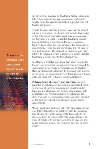 S C H I Z O P H R E N I A 7
part of the brain involved in developing higher functioning
skills.18
Research into this gene is ongoing, so it is not yet
possible to use the genetic information to predict who will
develop the disease.
Scientists ARE
LEARNING MORE
ABOUT BRAIN
CHEMISTRY AND
ITS LINK TO
SCHIZOPHRENIA.
Despite this, tests that scan a person’s genes can be bought
without a prescription or a health professional’s advice. Ads
for the tests suggest that with a saliva sample, a company
can determine if a client is at risk for developing specific
diseases, including schizophrenia. However, scientists
don’t yet know all of the gene variations that contribute to
schizophrenia. Those that are known raise the risk only by
very small amounts. Therefore, these “genome scans” are
unlikely to provide a complete picture of a person’s risk for
developing a mental disorder like schizophrenia.
In addition, it probably takes more than genes to cause the
disorder. Scientists think interactions between genes and the
environment are necessary for schizophrenia to develop.
Many environmental factors may be involved, such as expo­
sure to viruses or malnutrition before birth, problems during
birth, and other not yet known psychosocial factors.
Different brain chemistry and structure. Scientists
think that an imbalance in the complex, interrelated chemi­
cal reactions of the brain involving the neurotransmitters
dopamine and glutamate, and possibly others, plays a role
in schizophrenia. Neurotransmitters are substances that
allow brain cells to communicate with each other. Scientists
are learning more about brain chemistry and its link to
schizophrenia.
Also, in small ways the brains of people with schizophrenia
look different than those of healthy people. For example,
fluid-filled cavities at the center of the brain, called ven­
tricles, are larger in some people with schizophrenia. The
brains of people with the illness also tend to have less gray
matter, and some areas of the brain may have less or more
activity.
 