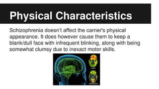 Physical Characteristics
Schizophrenia doesn’t affect the carrier's physical
appearance. It does however cause them to keep a
blank/dull face with infrequent blinking, along with being
somewhat clumsy due to inexact motor skills.
 