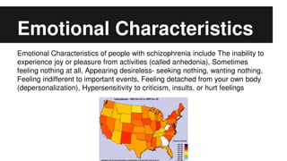 Emotional Characteristics
Emotional Characteristics of people with schizophrenia include The inability to
experience joy or pleasure from activities (called anhedonia), Sometimes
feeling nothing at all, Appearing desireless- seeking nothing, wanting nothing,
Feeling indifferent to important events, Feeling detached from your own body
(depersonalization), Hypersensitivity to criticism, insults, or hurt feelings
 