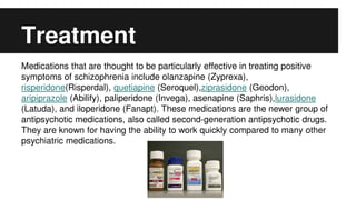 Treatment
Medications that are thought to be particularly effective in treating positive
symptoms of schizophrenia include olanzapine (Zyprexa),
risperidone(Risperdal), quetiapine (Seroquel),ziprasidone (Geodon),
aripiprazole (Abilify), paliperidone (Invega), asenapine (Saphris),lurasidone
(Latuda), and iloperidone (Fanapt). These medications are the newer group of
antipsychotic medications, also called second-generation antipsychotic drugs.
They are known for having the ability to work quickly compared to many other
psychiatric medications.
 