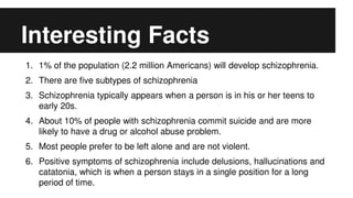 Interesting Facts
1. 1% of the population (2.2 million Americans) will develop schizophrenia.
2. There are five subtypes of schizophrenia
3. Schizophrenia typically appears when a person is in his or her teens to
early 20s.
4. About 10% of people with schizophrenia commit suicide and are more
likely to have a drug or alcohol abuse problem.
5. Most people prefer to be left alone and are not violent.
6. Positive symptoms of schizophrenia include delusions, hallucinations and
catatonia, which is when a person stays in a single position for a long
period of time.
 