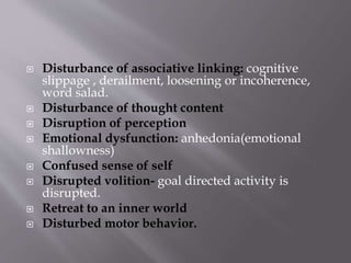  Disturbance of associative linking: cognitive
slippage , derailment, loosening or incoherence,
word salad.
 Disturbance of thought content
 Disruption of perception
 Emotional dysfunction: anhedonia(emotional
shallowness)
 Confused sense of self
 Disrupted volition- goal directed activity is
disrupted.
 Retreat to an inner world
 Disturbed motor behavior.
 