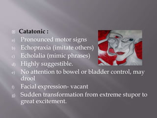  Catatonic :
a) Pronounced motor signs
b) Echopraxia (imitate others)
c) Echolalia (mimic phrases)
d) Highly suggestible.
e) No attention to bowel or bladder control, may
drool
f) Facial expression- vacant
g) Sudden transformation from extreme stupor to
great excitement.
 