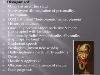  Disorganized:
a) Occurs at an earlier stage
b) More severe disintegration of personality.
c) Uncommon.
d) DSM III- called “hebephrenic” schizophrenia
e) History of oddness
f) Gradually becomes more seclusive & more
preoccupied with fantasies
g) Emotionally indifferent, infantile, silly smile,
inappropriate laughter
h) Incoherent speech
i) Neologism (invent new words)
j) Hallucinations – particularly auditory
k) Delusions
l) Hostile & aggressive
m) Obscene behavior, absence of shame
n) Poor prognosis
 