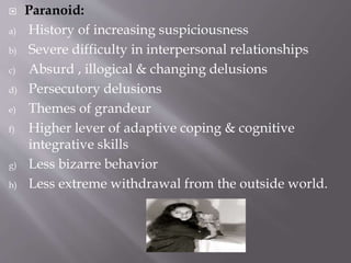  Paranoid:
a) History of increasing suspiciousness
b) Severe difficulty in interpersonal relationships
c) Absurd , illogical & changing delusions
d) Persecutory delusions
e) Themes of grandeur
f) Higher lever of adaptive coping & cognitive
integrative skills
g) Less bizarre behavior
h) Less extreme withdrawal from the outside world.
 