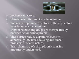  Biochemical factors:
a) Neurotransmitter implicated- dopamine
b) Too many dopamine receptors or these receptors
have become supersensitive
c) Dopamine blocking drugs are therapeutically
nonspecific for schizophrenia.
d) These drugs reduce dopamine levels to
abnormally low levels causing additional
problems of severe nature.
e) Brain chemistry of schizophrenia remains
imperfectly understood.
 