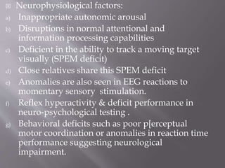  Neurophysiological factors:
a) Inappropriate autonomic arousal
b) Disruptions in normal attentional and
information processing capabilities
c) Deficient in the ability to track a moving target
visually (SPEM deficit)
d) Close relatives share this SPEM deficit
e) Anomalies are also seen in EEG reactions to
momentary sensory stimulation.
f) Reflex hyperactivity & deficit performance in
neuro-psychological testing .
g) Behavioral deficits such as poor p[erceptual
motor coordination or anomalies in reaction time
performance suggesting neurological
impairment.
 