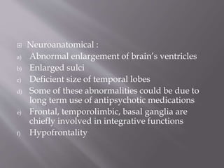  Neuroanatomical :
a) Abnormal enlargement of brain’s ventricles
b) Enlarged sulci
c) Deficient size of temporal lobes
d) Some of these abnormalities could be due to
long term use of antipsychotic medications
e) Frontal, temporolimbic, basal ganglia are
chiefly involved in integrative functions
f) Hypofrontality
 