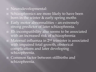  Neurodevelopmental:
 Schizophrenics are more likely to have been
born in the winter & early spring moths
 Early motor abnormalities – an extremely
strong predictor of later schizophrenia.
 Rh incompatibility also seems to be associated
with an increased risk of schizophrenia
 Maternal influenza in 2nd trimister is associated
with impaired fetal growth, obsterical
complications and later developing
schizophrenia.
 Common factor between stillbirths and
schizophrenia.
 