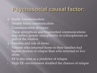  Faulty communication:
• Double blind communication
• Communication deviance
• These amorphous and fragmented communications
may reflect genetic susceptibility to schizophrenia on
part of the relative.
 Families and role of stress:
• Patients who returned home to their families had
higher chances of relapse than who returned to live
alone.
• EE is also seen as a predictor of relapse
• High EE- environment doubled the chances of relapse
 