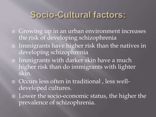  Growing up in an urban environment increases
the risk of developing schizophrenia
 Immigrants have higher risk than the natives in
developing schizophrenia
 Immigrants with darker skin have a much
higher risk than do immigrants with lighter
skin.
 Occurs less often in traditional , less well-
developed cultures.
 Lower the socio-economic status, the higher the
prevalence of schizophrenia.
 