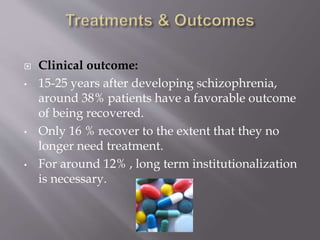  Clinical outcome:
• 15-25 years after developing schizophrenia,
around 38% patients have a favorable outcome
of being recovered.
• Only 16 % recover to the extent that they no
longer need treatment.
• For around 12% , long term institutionalization
is necessary.
 