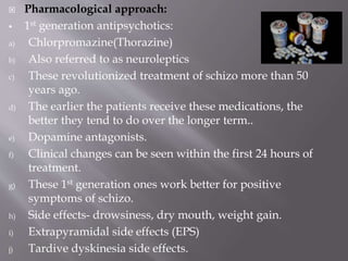  Pharmacological approach:
 1st generation antipsychotics:
a) Chlorpromazine(Thorazine)
b) Also referred to as neuroleptics
c) These revolutionized treatment of schizo more than 50
years ago.
d) The earlier the patients receive these medications, the
better they tend to do over the longer term..
e) Dopamine antagonists.
f) Clinical changes can be seen within the first 24 hours of
treatment.
g) These 1st generation ones work better for positive
symptoms of schizo.
h) Side effects- drowsiness, dry mouth, weight gain.
i) Extrapyramidal side effects (EPS)
j) Tardive dyskinesia side effects.
 