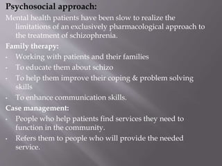Psychosocial approach:
Mental health patients have been slow to realize the
limitations of an exclusively pharmacological approach to
the treatment of schizophrenia.
Family therapy:
• Working with patients and their families
• To educate them about schizo
• To help them improve their coping & problem solving
skills
• To enhance communication skills.
Case management:
• People who help patients find services they need to
function in the community.
• Refers them to people who will provide the needed
service.
 