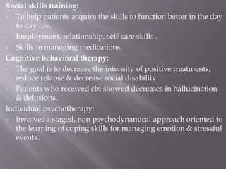 Social skills training:
• To help patients acquire the skills to function better in the day
to day life.
• Employment, relationship, self-care skills .
• Skills in managing medications.
Cognitive behavioral therapy:
• The goal is to decrease the intensity of positive treatments,
reduce relapse & decrease social disability.
• Patients who received cbt showed decreases in hallucination
& delusions.
Individual psychotherapy:
• Involves a staged, non psychodynamical approach oriented to
the learning of coping skills for managing emotion & stressful
events.
 