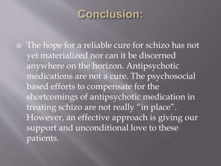  The hope for a reliable cure for schizo has not
yet materialized nor can it be discerned
anywhere on the horizon. Antipsychotic
medications are not a cure. The psychosocial
based efforts to compensate for the
shortcomings of antipsychotic medication in
treating schizo are not really “in place”.
However, an effective approach is giving our
support and unconditional love to these
patients.
 