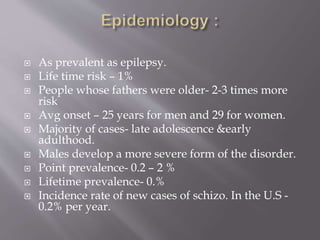  As prevalent as epilepsy.
 Life time risk – 1%
 People whose fathers were older- 2-3 times more
risk
 Avg onset – 25 years for men and 29 for women.
 Majority of cases- late adolescence &early
adulthood.
 Males develop a more severe form of the disorder.
 Point prevalence- 0.2 – 2 %
 Lifetime prevalence- 0.%
 Incidence rate of new cases of schizo. In the U.S -
0.2% per year.
 