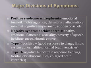  Positive syndrome schizophrenia: emotional
turmoil, motor agitation, delusions, hallucination,
minimal cognitive impairment, sudden onset etc.
 Negative syndrome schizophrenia: apathy,
emotional flattening, asociality, poverty of speech,
insidious onset, chronic course.
 Type I- positive + (good response to drugs, limbic
system abnormalities, normal brain ventricles)
 Type II- negative+(uncertain response to drugs,
frontal lobe abnormalities, enlarged brain
ventricles)
 