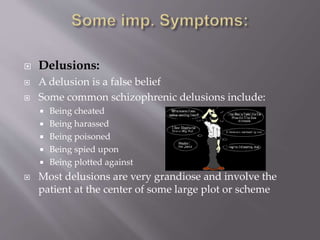  Delusions:
 A delusion is a false belief
 Some common schizophrenic delusions include:
 Being cheated
 Being harassed
 Being poisoned
 Being spied upon
 Being plotted against
 Most delusions are very grandiose and involve the
patient at the center of some large plot or scheme
 