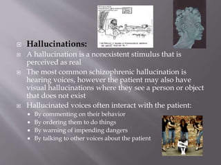  Hallucinations:
 A hallucination is a nonexistent stimulus that is
perceived as real
 The most common schizophrenic hallucination is
hearing voices, however the patient may also have
visual hallucinations where they see a person or object
that does not exist
 Hallucinated voices often interact with the patient:
 By commenting on their behavior
 By ordering them to do things
 By warning of impending dangers
 By talking to other voices about the patient
 