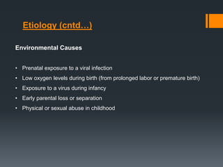 Environmental Causes
• Prenatal exposure to a viral infection
• Low oxygen levels during birth (from prolonged labor or premature birth)
• Exposure to a virus during infancy
• Early parental loss or separation
• Physical or sexual abuse in childhood
Etiology (cntd…)
 