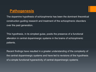 The dopamine hypothesis of schizophrenia has been the dominant theoretical
construction guiding research and treatment of the schizophrenic disorders
over the past generation.
This hypothesis, in its simplest guise, posits the presence of a functional
alteration in central dopaminergic systems in the brains of schizophrenic
patients.
Recent findings have resulted in a greater understanding of the complexity of
the central dopaminergic systems and have led to revisions of the hypothesis
of a simple functional hyperactivity of central dopaminergic systems
Pathogenesis
 