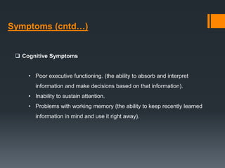 Symptoms (cntd…)
 Cognitive Symptoms
• Poor executive functioning. (the ability to absorb and interpret
information and make decisions based on that information).
• Inability to sustain attention.
• Problems with working memory (the ability to keep recently learned
information in mind and use it right away).
 