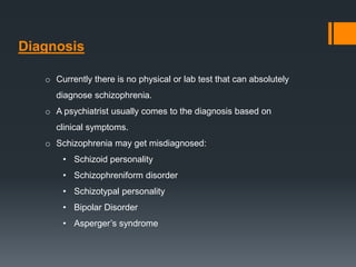 Diagnosis
o Currently there is no physical or lab test that can absolutely
diagnose schizophrenia.
o A psychiatrist usually comes to the diagnosis based on
clinical symptoms.
o Schizophrenia may get misdiagnosed:
• Schizoid personality
• Schizophreniform disorder
• Schizotypal personality
• Bipolar Disorder
• Asperger’s syndrome
 