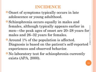 INCIDENCE
 Onset of symptoms typically occurs in late
adolescence or young adulthood.
 Schizophrenia occurs equally in males and
females, although typically appears earlier in
men—the peak ages of onset are 20–28 years for
males and 26–32 years for females.
 Around 1% of the population is affected.
Diagnosis is based on the patient's self-reported
experiences and observed behavior.
 No laboratory test for schizophrenia currently
exists (APA, 2000).
11
asareor@yahoo.com
©2013
 