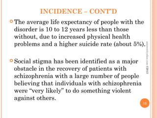 INCIDENCE – CONT’D
 The average life expectancy of people with the
disorder is 10 to 12 years less than those
without, due to increased physical health
problems and a higher suicide rate (about 5%).
 Social stigma has been identified as a major
obstacle in the recovery of patients with
schizophrenia with a large number of people
believing that individuals with schizophrenia
were “very likely” to do something violent
against others.
12
asareor@yahoo.com
©2013
 